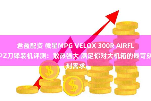 君盈配资 微星MPG VELOX 300R AIRFLOW PZ刀锋装机评测：散热强大 满足你对大机箱的最苛刻需求