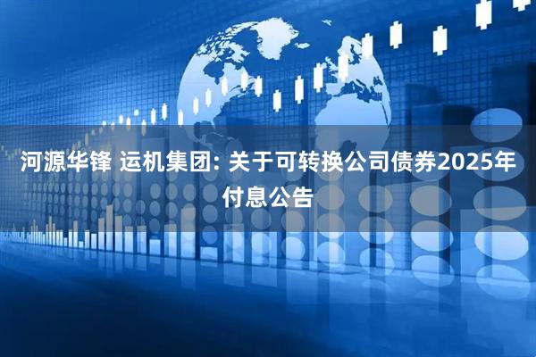 河源华锋 运机集团: 关于可转换公司债券2025年付息公告