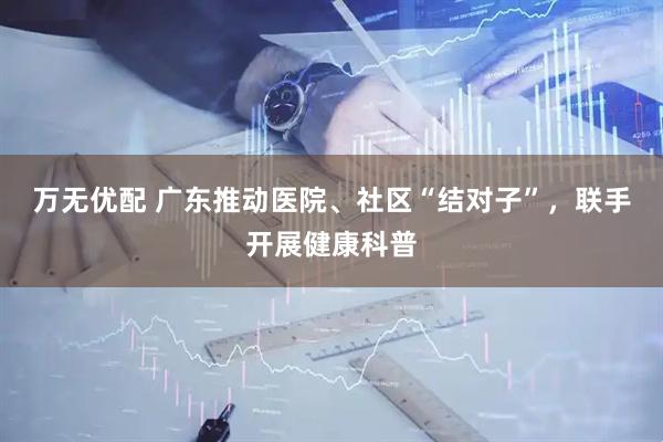 万无优配 广东推动医院、社区“结对子”，联手开展健康科普
