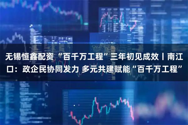 无锡恒鑫配资 “百千万工程”三年初见成效丨南江口：政企民协同发力 多元共建赋能“百千万工程”