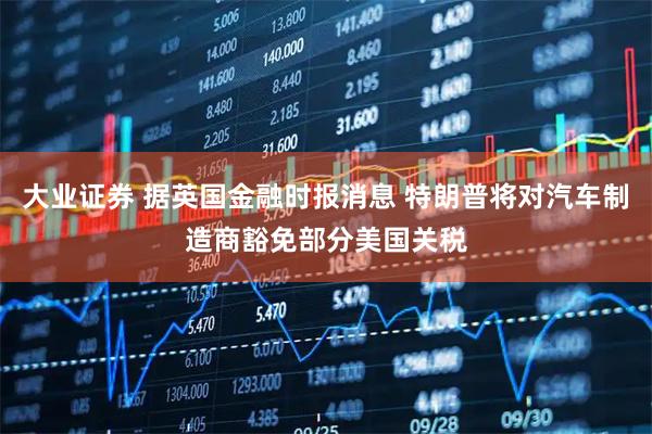 大业证券 据英国金融时报消息 特朗普将对汽车制造商豁免部分美国关税