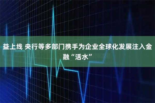 益上线 央行等多部门携手为企业全球化发展注入金融“活水”