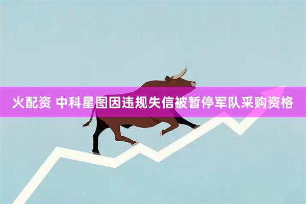 火配资 中科星图因违规失信被暂停军队采购资格