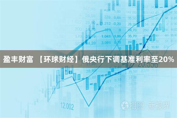 盈丰财富 【环球财经】俄央行下调基准利率至20%