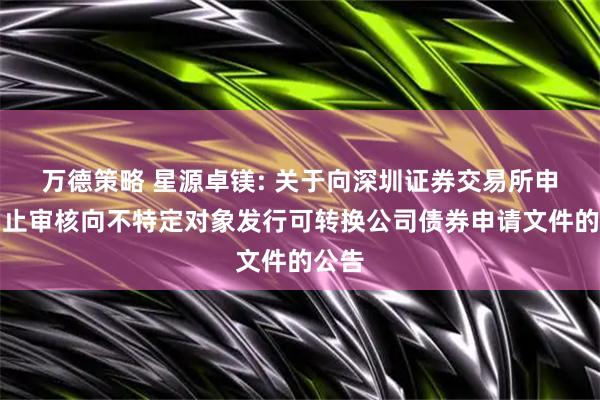 万德策略 星源卓镁: 关于向深圳证券交易所申请中止审核向不特定对象发行可转换公司债券申请文件的公告