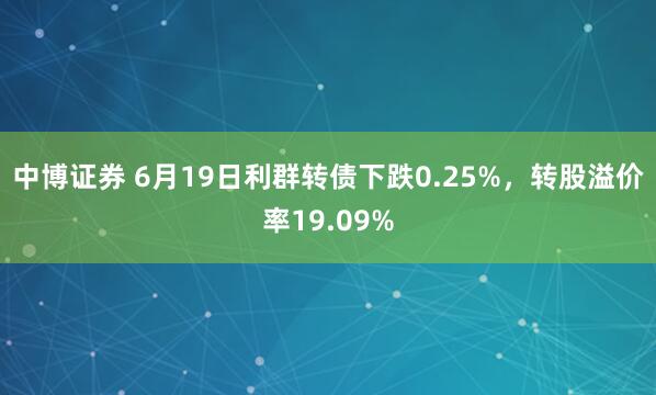 中博证券 6月19日利群转债下跌0.25%，转股溢价率19.09%