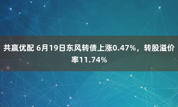 共赢优配 6月19日东风转债上涨0.47%，转股溢价率11.74%