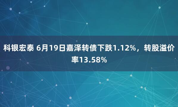 科银宏泰 6月19日嘉泽转债下跌1.12%，转股溢价率13.58%