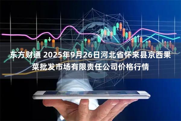 东方财通 2025年9月26日河北省怀来县京西果菜批发市场有限责任公司价格行情