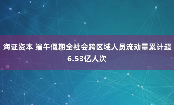 海证资本 端午假期全社会跨区域人员流动量累计超6.53亿人次