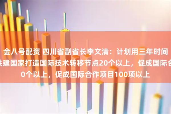 金八号配资 四川省副省长李文清：计划用三年时间，与“一带一路”共建国家打造国际技术转移节点20个以上，促成国际合作项目100项以上