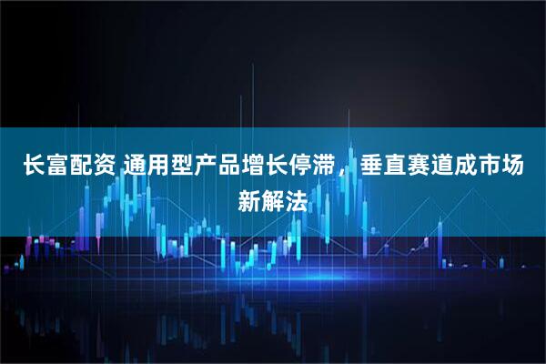 长富配资 通用型产品增长停滞，垂直赛道成市场新解法