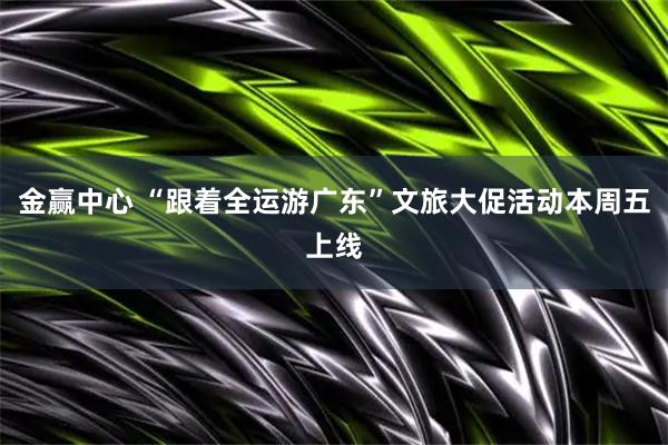 金赢中心 “跟着全运游广东”文旅大促活动本周五上线