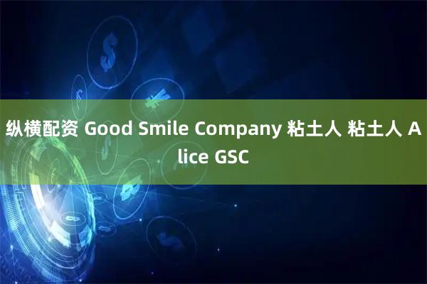 纵横配资 Good Smile Company 粘土人 粘土人 Alice GSC