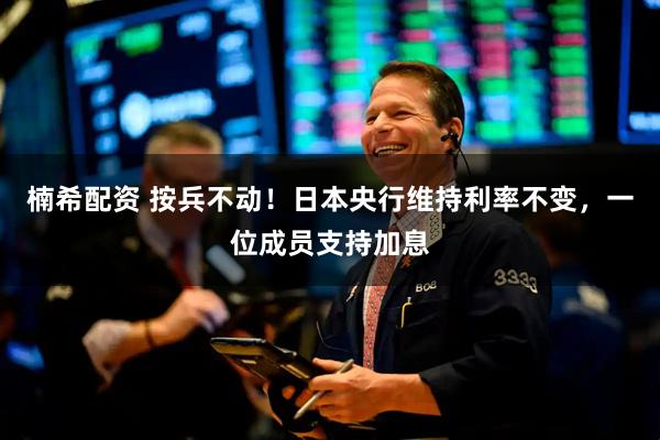 楠希配资 按兵不动！日本央行维持利率不变，一位成员支持加息