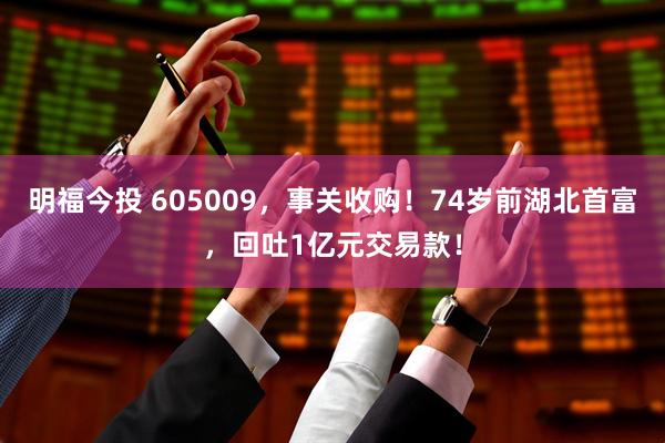 明福今投 605009，事关收购！74岁前湖北首富，回吐1亿元交易款！