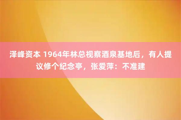 泽峰资本 1964年林总视察酒泉基地后，有人提议修个纪念亭，张爱萍：不准建