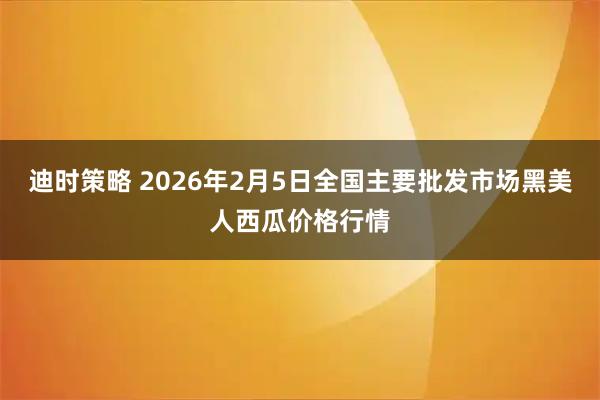 迪时策略 2026年2月5日全国主要批发市场黑美人西瓜价格行情