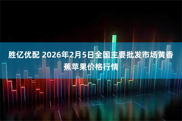 胜亿优配 2026年2月5日全国主要批发市场黄香蕉苹果价格行情
