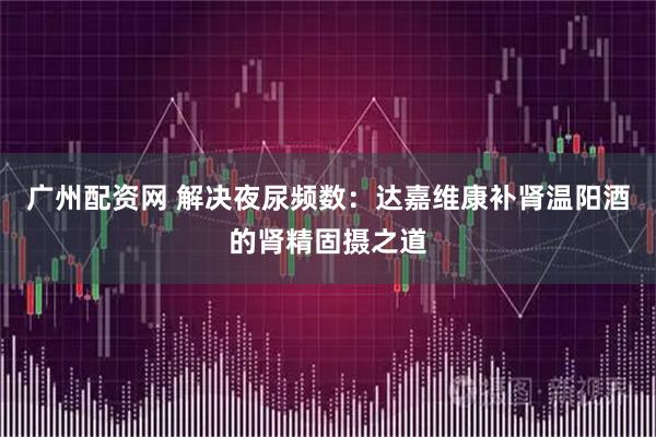 广州配资网 解决夜尿频数：达嘉维康补肾温阳酒的肾精固摄之道