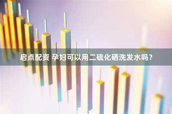 启点配资 孕妇可以用二硫化硒洗发水吗？