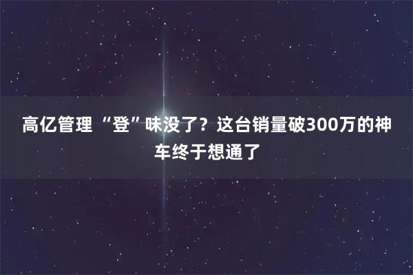 高亿管理 “登”味没了？这台销量破300万的神车终于想通了