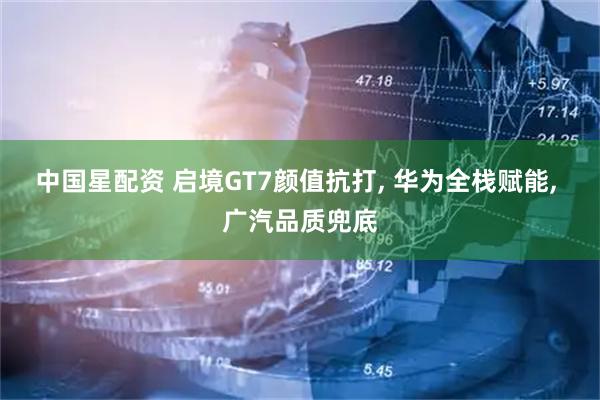 中国星配资 启境GT7颜值抗打, 华为全栈赋能, 广汽品质兜底