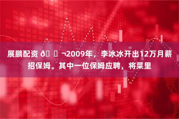 展鵬配资 🌬2009年，李冰冰开出12万月薪招保姆。其中一位保姆应聘，将菜里