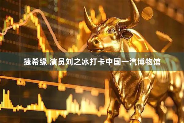 捷希缘 演员刘之冰打卡中国一汽博物馆