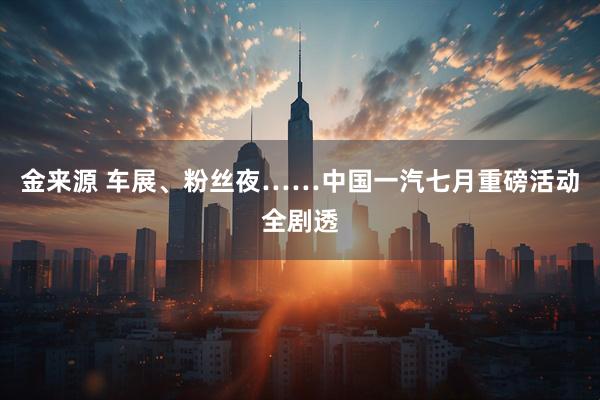 金来源 车展、粉丝夜……中国一汽七月重磅活动全剧透